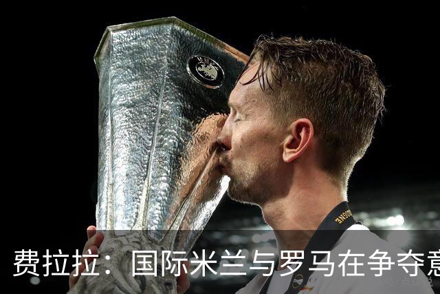 费拉拉：国际米兰与罗马在争夺意甲冠军中领先